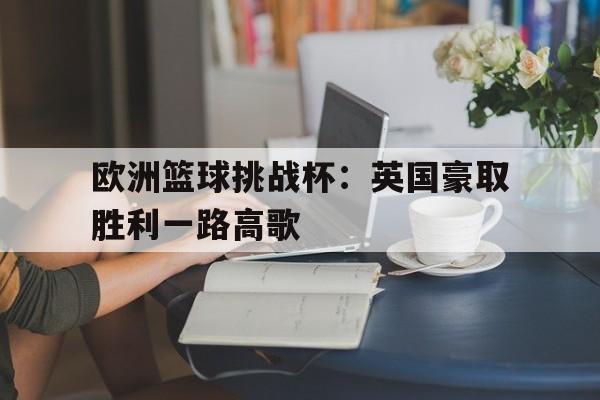 爱游戏大厅-关于欧洲篮球挑战杯：英国豪取胜利一路高歌的信息